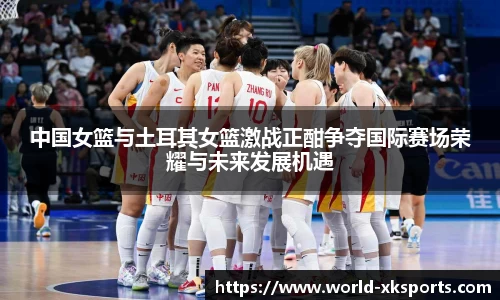中国女篮与土耳其女篮激战正酣争夺国际赛场荣耀与未来发展机遇